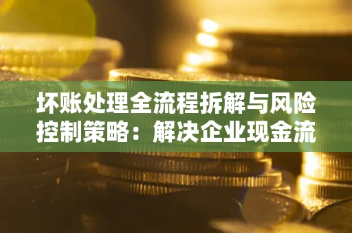 济南坏账处理全流程拆解与风险控制策略：解决企业现金流顽疾的实战指南