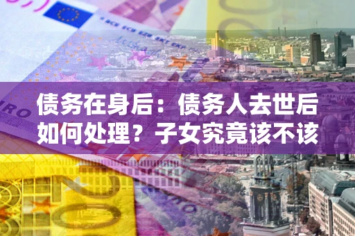 济南债务在身后：债务人去世后如何处理？子女究竟该不该还钱？