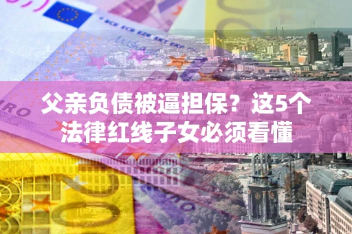 济南父亲负债被逼担保？这5个法律红线子女必须看懂