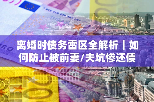 济南离婚时债务雷区全解析｜如何防止被前妻/夫坑惨还债？