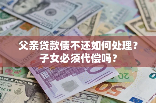 济南父亲贷款债不还如何处理？子女必须代偿吗？